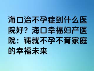 ?？谥尾辉邪Y到什么醫(yī)院好？?？谛腋D產(chǎn)醫(yī)院：鑄就不孕不育家庭的幸福未來