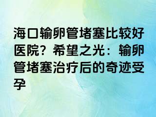 海口輸卵管堵塞比較好醫(yī)院？希望之光：輸卵管堵塞治療后的奇跡受孕