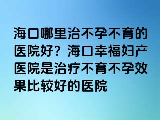 ?？谀睦镏尾辉胁挥尼t(yī)院好？海口幸福婦產(chǎn)醫(yī)院是治療不育不孕效果比較好的醫(yī)院