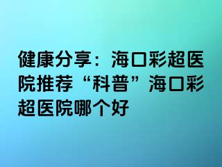 健康分享：海口彩超醫(yī)院推薦“科普”?？诓食t(yī)院哪個好