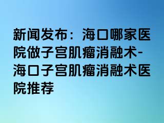 新聞發(fā)布：?？谀募裔t(yī)院做子宮肌瘤消融術-?？谧訉m肌瘤消融術醫(yī)院推薦