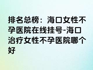 排名總榜：海口女性不孕醫(yī)院在線掛號(hào)-?？谥委熍圆辉嗅t(yī)院哪個(gè)好