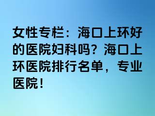 女性專欄：海口上環(huán)好的醫(yī)院婦科嗎？?？谏檄h(huán)醫(yī)院排行名單，專業(yè)醫(yī)院！