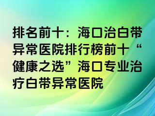 排名前十：?？谥伟讕М惓ａt(yī)院排行榜前十“健康之選”?？趯I(yè)治療白帶異常醫(yī)院