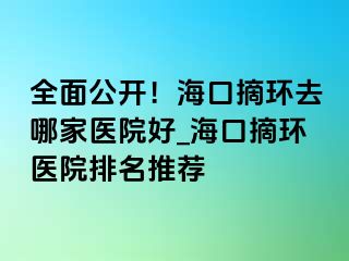 全面公開(kāi)！海口摘環(huán)去哪家醫(yī)院好_?？谡h(huán)醫(yī)院排名推薦