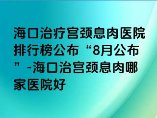 ?？谥委煂m頸息肉醫(yī)院排行榜公布“8月公布”-?？谥螌m頸息肉哪家醫(yī)院好