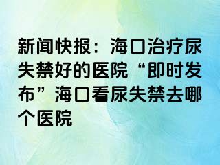 新聞快報(bào)：?？谥委熌蚴Ы玫尼t(yī)院“即時(shí)發(fā)布”海口看尿失禁去哪個(gè)醫(yī)院