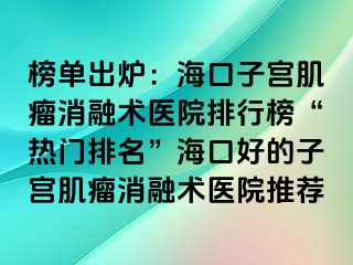 榜單出爐：?？谧訉m肌瘤消融術(shù)醫(yī)院排行榜“熱門排名”海口好的子宮肌瘤消融術(shù)醫(yī)院推薦