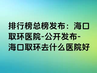 排行榜總榜發(fā)布：?？谌…h(huán)醫(yī)院-公開(kāi)發(fā)布-?？谌…h(huán)去什么醫(yī)院好