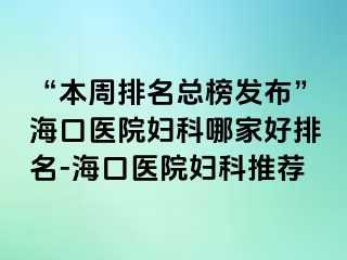 “本周排名總榜發(fā)布”?？卺t(yī)院婦科哪家好排名-海口醫(yī)院婦科推薦