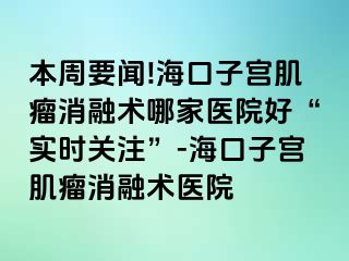 本周要聞!海口子宮肌瘤消融術(shù)哪家醫(yī)院好“實時關(guān)注”-?？谧訉m肌瘤消融術(shù)醫(yī)院