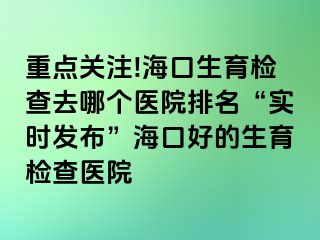 重點關注!?？谏龣z查去哪個醫(yī)院排名“實時發(fā)布”海口好的生育檢查醫(yī)院