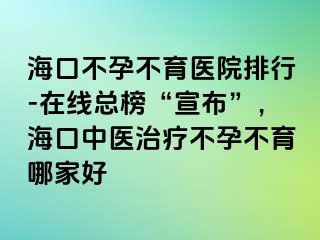 ?？诓辉胁挥t(yī)院排行-在線總榜“宣布”，海口中醫(yī)治療不孕不育哪家好