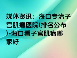 媒體資訊：海口專治子宮肌瘤醫(yī)院(排名公布)-?？诳醋訉m肌瘤哪家好