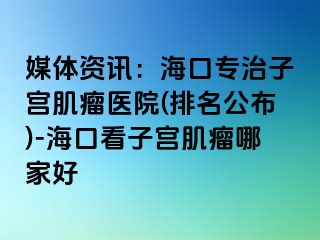 媒體資訊：海口專治子宮肌瘤醫(yī)院(排名公布)-?？诳醋訉m肌瘤哪家好