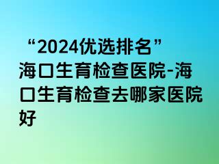 “2024優(yōu)選排名”海口生育檢查醫(yī)院-?？谏龣z查去哪家醫(yī)院好