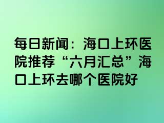 每日新聞：?？谏檄h(huán)醫(yī)院推薦“六月匯總”?？谏檄h(huán)去哪個醫(yī)院好