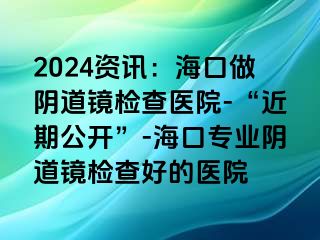 2024資訊：?？谧鲫幍犁R檢查醫(yī)院-“近期公開”-?？趯I(yè)陰道鏡檢查好的醫(yī)院