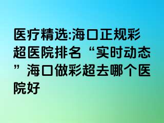 醫(yī)療精選:?？谡?guī)彩超醫(yī)院排名“實(shí)時(shí)動(dòng)態(tài)”?？谧霾食ツ膫€(gè)醫(yī)院好