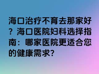 ?？谥委煵挥ツ羌液?？海口醫(yī)院婦科選擇指南：哪家醫(yī)院更適合您的健康需求？