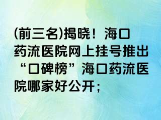 (前三名)揭曉！?？谒幜麽t(yī)院網(wǎng)上掛號(hào)推出“口碑榜”海口藥流醫(yī)院哪家好公開(kāi)；