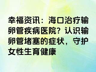 幸福資訊：?？谥委熭斅压芗膊♂t(yī)院？認識輸卵管堵塞的癥狀，守護女性生育健康