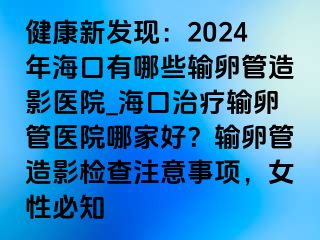 健康新發(fā)現(xiàn)：2024年海口有哪些輸卵管造影醫(yī)院_?？谥委熭斅压茚t(yī)院哪家好？輸卵管造影檢查注意事項，女性必知