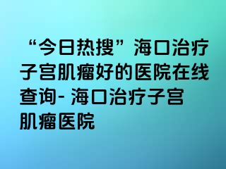 “今日熱搜”?？谥委熥訉m肌瘤好的醫(yī)院在線查詢(xún)- 海口治療子宮肌瘤醫(yī)院