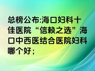 總榜公布:?？趮D科十佳醫(yī)院“信賴(lài)之選”?？谥形麽t(yī)結(jié)合醫(yī)院婦科哪個(gè)好；