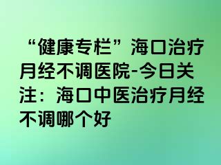 “健康專欄”?？谥委熢陆洸徽{醫(yī)院-今日關注：海口中醫(yī)治療月經不調哪個好