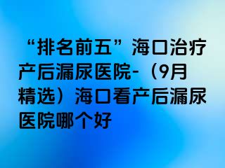 “排名前五”?？谥委煯a(chǎn)后漏尿醫(yī)院-（9月精選）海口看產(chǎn)后漏尿醫(yī)院哪個好