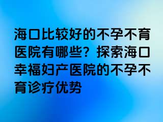 海口比較好的不孕不育醫(yī)院有哪些？探索?？谛腋D產(chǎn)醫(yī)院的不孕不育診療優(yōu)勢(shì)