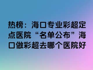 熱榜：?？趯I(yè)彩超定點(diǎn)醫(yī)院“名單公布”?？谧霾食ツ膫€(gè)醫(yī)院好