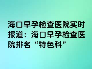 ?？谠缭袡z查醫(yī)院實(shí)時(shí)報(bào)道：海口早孕檢查醫(yī)院排名“特色科”