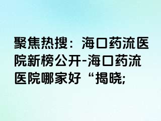 聚焦熱搜：海口藥流醫(yī)院新榜公開-?？谒幜麽t(yī)院哪家好“揭曉;