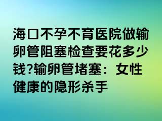 ?？诓辉胁挥t(yī)院做輸卵管阻塞檢查要花多少錢?輸卵管堵塞：女性健康的隱形殺手