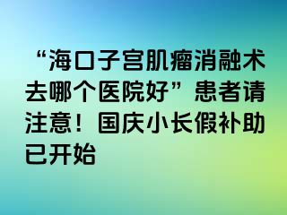 “?？谧訉m肌瘤消融術(shù)去哪個(gè)醫(yī)院好”患者請(qǐng)注意！國慶小長(zhǎng)假補(bǔ)助已開始