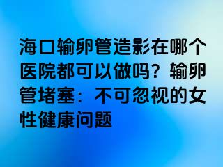 ?？谳斅压茉煊霸谀膫€醫(yī)院都可以做嗎？輸卵管堵塞：不可忽視的女性健康問題