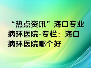 “熱點資訊”?？趯I(yè)摘環(huán)醫(yī)院-專欄：?？谡h(huán)醫(yī)院哪個好