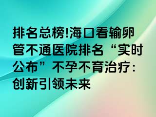 排名總榜!?？诳摧斅压懿煌ㄡt(yī)院排名“實時公布”不孕不育治療：創(chuàng)新引領未來