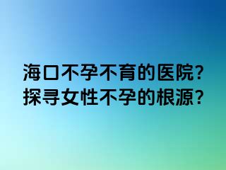 海口不孕不育的醫(yī)院？探尋女性不孕的根源？