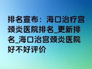 排名宣布：海口治療宮頸炎醫(yī)院排名_更新排名_?？谥螌m頸炎醫(yī)院好不好評價