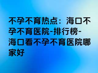 不孕不育熱點：海口不孕不育醫(yī)院-排行榜-?？诳床辉胁挥t(yī)院哪家好